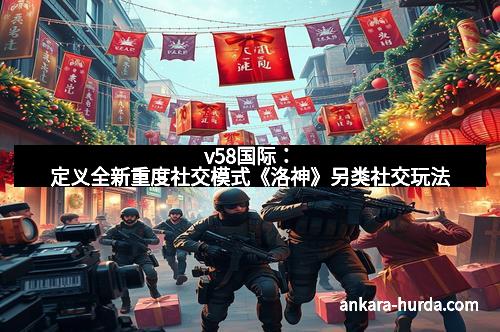 v58国际：定义全新重度社交模式《洛神》另类社交玩法